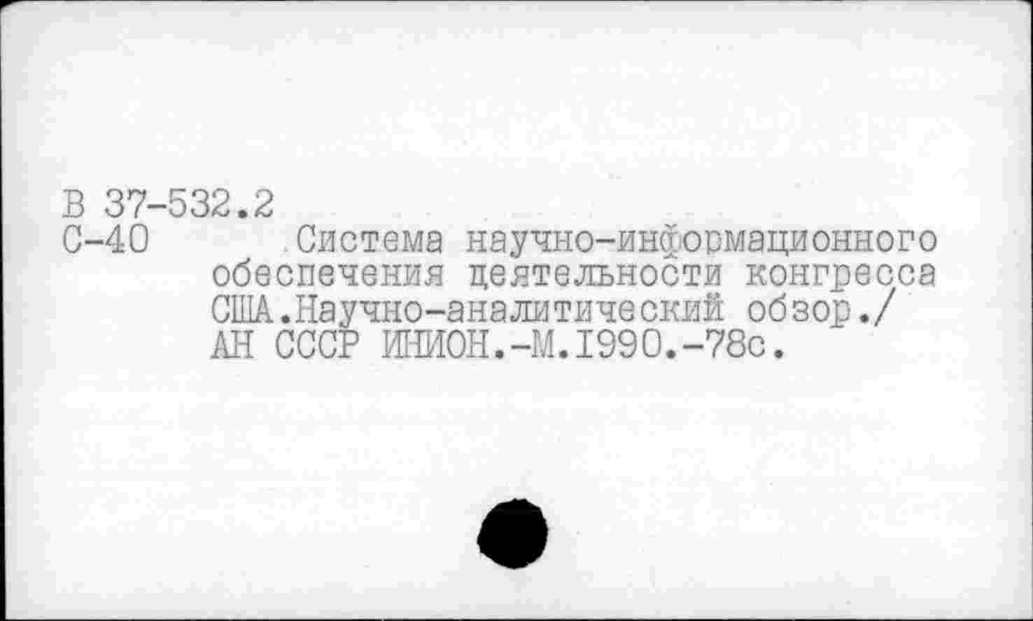 ﻿В 37-532.2
С-40	.Система научно-информационного
обеспечения деятельности конгресса США.Научно-аналитический обзор./ АН СССР ИНИОН.-M.I990.-78c.